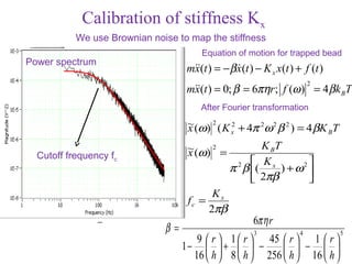 Calibration of stiffness Kx
           We use Brownian noise to map the stiffness
                                         Equation of motion for trapped bead
Power spectrum
                                   m(t ) = − β x(t ) − K x x(t ) + f (t )
                                    x            
                                                                        2
                                   m(t ) = 0; β = 6πηr ; f (ω ) = 4 β k BT
                                    x
                                         After Fourier transformation
                                    ~ (ω) 2 ( K 2 + 4π 2ω 2 β 2 ) = 4 βK T
                                    x           x                       B

                                    ~ (ω) 2 =           K BT
  Cutoff frequency fc               x
                                                       K          
                                                π 2 β ( x ) + ω 2 
                                                       2πβ        
                                          Kx
                                    fc =
                                         2πβ
                                                      6πη r
                              β=                      3             4         5
                                         9  r  1  r  45  r  1  r 
                                   1−       +   −          −  
                                        16  h  8  h  256  h  16  h 
 