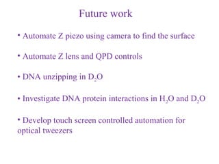 Future work
• Automate Z piezo using camera to find the surface

• Automate Z lens and QPD controls

• DNA unzipping in D2O

• Investigate DNA protein interactions in H2O and D2O

• Develop touch screen controlled automation for
optical tweezers
 