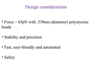 Design considerations


• Force ~ 65pN with .530nm (diameter) polystyrene
beads

• Stability and precision

• Fast, user-friendly and automated

• Safety
 