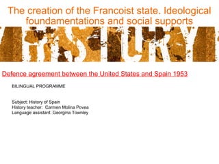 The creation of the Francoist state. Ideological
foundamentations and social supports
Defence agreement between the United States and Spain 1953
BILINGUAL PROGRAMME
Subject: History of Spain
History teacher: Carmen Molina Povea
Language assistant: Georgina Townley
 