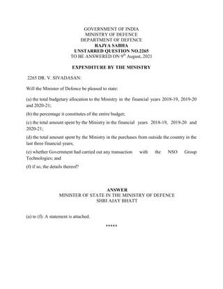 GOVERNMENT OF INDIA
MINISTRY OF DEFENCE
DEPARTMENT OF DEFENCE
RAJYA SABHA
UNSTARRED QUESTION NO.2265
TO BE ANSWERED ON 9th
August, 2021
EXPENDITURE BY THE MINISTRY
2265 DR. V. SIVADASAN:
Will the Minister of Defence be pleased to state:
(a) the total budgetary allocation to the Ministry in the financial years 2018-19, 2019-20
and 2020-21;
(b) the percentage it constitutes of the entire budget;
(c) the total amount spent by the Ministry in the financial years 2018-19, 2019-20 and
2020-21;
(d) the total amount spent by the Ministry in the purchases from outside the country in the
last three financial years;
(e) whether Government had carried out any transaction with the NSO Group
Technologies; and
(f) if so, the details thereof?
ANSWER
MINISTER OF STATE IN THE MINISTRY OF DEFENCE
SHRI AJAY BHATT
(a) to (f): A statement is attached.
*****
 