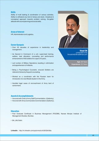 Skills
Ability of multi tasking & coordination of various activities.
Ability to withstand any kind of stress and strain. Analytical &
conceptual approach towards problem solving. Go-getter
attitude with sound planning and social skills.




Areas of Interest
HR, Administration and Logistics.




Career Synopsis
• Over 02 decades of experience in leadership and
  management.
                                                                                   Vinod CH
                                                                              +918379874746
• As Second in Command of a unit, supervised training,              Vinodch420@rediffmail.com
  welfare, task allocation, counseling and performance
  enhancement of 450 soldiers for a span of 5 years.

                                                                                Age: 48 Years
• Led number of Military Operations resulting in elimination
                                                                         Experience: 23 Years
  and apprehension of militants.

• Being a Psychological Counselor, ensured Soldiers are
  relieved of stress by frequent counseling.

• Worked as a coordinator with the Russian team for
  introduction of a new Missile System in the Army.

• Handled legal cases of encroachment of Army land of
  cantonment.




Awards & Accomplishments
• Honored with Chief of Army Staff Commendation. (Gallantry).
• Honored with Army Commanders Commendation (Gallantry).




Education
• Post Graduate Certificate in Business Management (PGCBM), Narsee Monjee Institute of
  Management Studies, Mumbai.

• BA, JNU Delhi.




LinkedIn : http://in.linkedin.com/pub/vinod-ch/29/334/56a


                                                                                                49
 