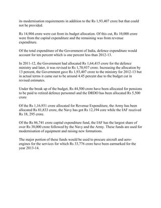 its modernisation requirements in addition to the Rs 1,93,407 crore but that could
not be provided.

Rs 14,904 crore were cut from its budget allocation. Of this cut, Rs 10,000 crore
were from the capital expenditure and the remaining was from revenue
expenditure.

Of the total expenditure of the Government of India, defence expenditure would
account for ten percent which is one percent less than 2012-13.

In 2011-12, the Government had allocated Rs 1,64,415 crore for the defence
ministry and later, it was revised to Rs 1,70,937 crore. Increasing the allocation by
13 percent, the Government gave Rs 1,93,407 crore to the ministry for 2012-13 but
in actual terms it came out to be around 4.45 percent due to the budget cut in
revised estimates.

Under the break up of the budget, Rs 44,500 crore have been allocated for pensions
to be paid to retired defence personnel and the DRDO has been allocated Rs 5,500
crore

Of the Rs 1,16,931 crore allocated for Revenue Expenditure, the Army has been
allocated Rs 81,833 crore, the Navy has got Rs 12,194 core while the IAF received
Rs 18, 295 crore.

Of the Rs 86,741 crore capital expenditure fund, the IAF has the largest share of
over Rs 38,000 crore followed by the Navy and the Army. These funds are used for
modernisation of equipment and raising new formations.

The major portion of these funds would be used to procure aircraft and aero-
engines for the services for which Rs 33,776 crore have been earmarked for the
year 2013-14.
 