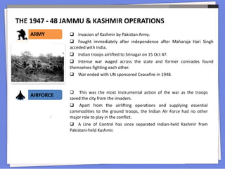 THE 1947 - 48 JAMMU & KASHMIR OPERATIONS
ARMY
AIRFORCE
 Invasion of Kashmir by Pakistan Army.
 Fought immediately after independence after Maharaja Hari Singh
acceded with India.
 Indian troops airlifted to Srinagar on 15 Oct 47.
 Intense war waged across the state and former comrades found
themselves fighting each other.
 War ended with UN sponsored Ceasefire in 1948.
 This was the most instrumental action of the war as the troops
saved the city from the invaders.
 Apart from the airlifting operations and supplying essential
commodities to the ground troops, the Indian Air Force had no other
major role to play in the conflict.
 A Line of Control has since separated Indian-held Kashmir from
Pakistani-held Kashmir.
 