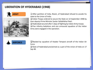LIBERATION OF HYDERABAD (1948)
ARMY  After partition of India, Nizam, of Hyderabad refused to accede his
state to the Union of India.
 Indian Troops ordered to secure the State on 12 September 1948 by
then deputy-Prime Minister Sardar Vallabhbhai Patel .
 Hyderabad secured after 5 days of fighting by Indian Army troops.
 Five infantry battalions and one armoured squadron of the Indian
Army were engaged in the operation.
AIRFORCE  Backed by squadron of Hawker Tempest aircraft of the Indian Air
Force.
 State of Hyderabad proclaimed as a part of the Union of India on 17
Sep 48.
 