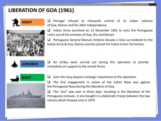 LIBERATION OF GOA (1961)
 Portugal refused to relinquish control of its Indian colonies
of Goa, Daman and Diu after Independence.
 Indian Army launched on 12 December 1961 to evict the Portuguese
rulers out of the enclaves of Goa, Diu and Daman
 Portuguese General Manuel António Vassalo e Silva surrendered to the
Indian Army & Goa, Daman and Diu joined the Indian Union Terriorities
ARMY
 Even the navy played a strategic importance to the operation.
 The first engagement in action of the Indian Navy was against
the Portuguese Navy during the liberation of Goa.
 The "war" was over in three days- resulting in the liberation of the
Portuguese enclaves. It also bought in a diplomatic freeze between the two
nations which thawed only in 1974.
AIRFORCE
NAVY
 Air strikes were carried out during this operation to provide
immediate air support to the armed forces
 