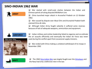 SINO-INDIAN 1962 WAR
13
 War started with small-scale clashes between the Indian and
Chinese patrols all along disputed McMahon Line
 China launched major attack in Arunachal Pradesh on 12 October
1962.
 War caused by dispute over Aksai Chin and Arunachal Pradesh both
claimed China & India.
 Although Indian Army fought valiantly it suffered some reverses
because of lack of adequate weapons, ammunition and equipment.
ARMY
 Indian military and civilian leadership failed to organise and co-ordinate
the air assaults efficiently and eventually the Indian Air Force was never
used during the conflict apart from occasional supply missions.
AIRFORCE
 War ended with China making a unilateral withdrawal of its troops in
November 1962
 The 1962 Sino-Indian War was largely fought over the Himalayas and
the Navy had only a defensive role in the war.
NAVY
 