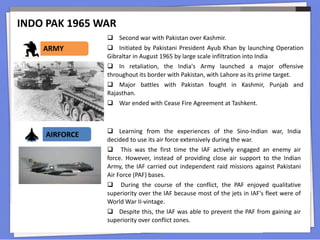 INDO PAK 1965 WAR
14
 Second war with Pakistan over Kashmir.
 Initiated by Pakistani President Ayub Khan by launching Operation
Gibraltar in August 1965 by large scale infiltration into India
 In retaliation, the India's Army launched a major offensive
throughout its border with Pakistan, with Lahore as its prime target.
 Major battles with Pakistan fought in Kashmir, Punjab and
Rajasthan.
 War ended with Cease Fire Agreement at Tashkent.
ARMY
 Learning from the experiences of the Sino-Indian war, India
decided to use its air force extensively during the war.
 This was the first time the IAF actively engaged an enemy air
force. However, instead of providing close air support to the Indian
Army, the IAF carried out independent raid missions against Pakistani
Air Force (PAF) bases.
 During the course of the conflict, the PAF enjoyed qualitative
superiority over the IAF because most of the jets in IAF's fleet were of
World War II-vintage.
 Despite this, the IAF was able to prevent the PAF from gaining air
superiority over conflict zones.
AIRFORCE
 