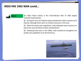  Indian Naval activity in the Indo-Pakistani War of 1965 largely
involved coastal patrols.
 During the war, the Pakistani Navy attacked the Indian coastal city of
Dwarka, although there were no military resources in the area.
 While this attack was insignificant, India deployed naval resources to
patrol the coast and deter further bombardment.
 Following these wars in the 1960s, India resolved to strengthen the
profile and capabilities of its Armed Forces.
NAVY
INDO PAK 1965 WAR contd...
 