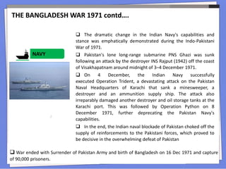 NAVY
THE BANGLADESH WAR 1971 contd….
 War ended with Surrender of Pakistan Army and birth of Bangladesh on 16 Dec 1971 and capture
of 90,000 prisoners.
 The dramatic change in the Indian Navy's capabilities and
stance was emphatically demonstrated during the Indo-Pakistani
War of 1971.
 Pakistan's lone long-range submarine PNS Ghazi was sunk
following an attack by the destroyer INS Rajput (1942) off the coast
of Visakhapatnam around midnight of 3–4 December 1971.
 On 4 December, the Indian Navy successfully
executed Operation Trident, a devastating attack on the Pakistan
Naval Headquarters of Karachi that sank a minesweeper, a
destroyer and an ammunition supply ship. The attack also
irreparably damaged another destroyer and oil storage tanks at the
Karachi port. This was followed by Operation Python on 8
December 1971, further deprecating the Pakistan Navy's
capabilities.
 In the end, the Indian naval blockade of Pakistan choked off the
supply of reinforcements to the Pakistani forces, which proved to
be decisive in the overwhelming defeat of Pakistan
 
