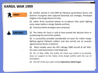 KARGIL WAR 1999
18
 Conflict started in mid-1999 by Pakistani paramilitary forces and
Kashmiri insurgents who captured deserted, but strategic, Himalayan
heights in the Kargil district of India.
 Indian Army launched attacks to re-capture thee posts fighting
some major battles in Kargil, Batalik and Dras.
 Intensive battle strategies were prepared.
ARMY
AIRFORCE  The Indian Air Force is said to have proved the decisive force in
accelerating the end of the conflict.
 It successfully provided considerable air-cover for Indian troops
fighting against Pakistani soldiers and also carried out air assaults
against enemy forces in Kashmir.
 Most notable were the IAF's Mirage 2000 aircraft & IAF MiG-
21s were used extensively in the Kargil war.
 On 11 May 1999, the Indian Air Force was called in to provide
close air support to the Indian Army Kargil conflict with the use of
helicopters.
 The IAF strike was code named Operation Safed Sagar.
 