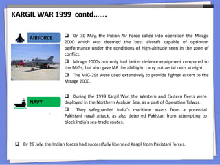 AIRFORCE  On 30 May, the Indian Air Force called into operation the Mirage
2000 which was deemed the best aircraft capable of optimum
performance under the conditions of high-altitude seen in the zone of
conflict.
 Mirage 2000s not only had better defence equipment compared to
the MiGs, but also gave IAF the ability to carry out aerial raids at night.
 The MiG-29s were used extensively to provide fighter escort to the
Mirage 2000.
 During the 1999 Kargil War, the Western and Eastern fleets were
deployed in the Northern Arabian Sea, as a part of Operation Talwar.
 They safeguarded India's maritime assets from a potential
Pakistani naval attack, as also deterred Pakistan from attempting to
block India's sea-trade routes.
NAVY
 By 26 July, the Indian forces had successfully liberated Kargil from Pakistani forces.
KARGIL WAR 1999 contd…….
 