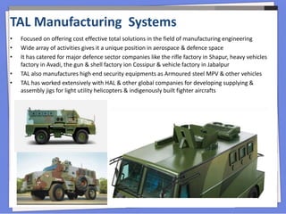 • Focused on offering cost effective total solutions in the field of manufacturing engineering
• Wide array of activities gives it a unique position in aerospace & defence space
• It has catered for major defence sector companies like the rifle factory in Shapur, heavy vehicles
factory in Avadi, the gun & shell factory ion Cossipur & vehicle factory in Jabalpur
• TAL also manufactures high end security equipments as Armoured steel MPV & other vehicles
• TAL has worked extensively with HAL & other global companies for developing supplying &
assembly jigs for light utility helicopters & indigenously built fighter aircrafts
TAL Manufacturing Systems
 