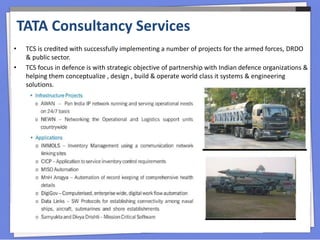 • TCS is credited with successfully implementing a number of projects for the armed forces, DRDO
& public sector.
• TCS focus in defence is with strategic objective of partnership with Indian defence organizations &
helping them conceptualize , design , build & operate world class it systems & engineering
solutions.
TATA Consultancy Services
 