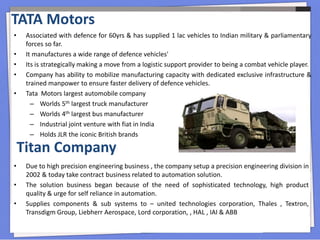 • Associated with defence for 60yrs & has supplied 1 lac vehicles to Indian military & parliamentary
forces so far.
• It manufactures a wide range of defence vehicles'
• Its is strategically making a move from a logistic support provider to being a combat vehicle player.
• Company has ability to mobilize manufacturing capacity with dedicated exclusive infrastructure &
trained manpower to ensure faster delivery of defence vehicles.
• Tata Motors largest automobile company
– Worlds 5th largest truck manufacturer
– Worlds 4th largest bus manufacturer
– Industrial joint venture with fiat in India
– Holds JLR the iconic British brands
TATA Motors
• Due to high precision engineering business , the company setup a precision engineering division in
2002 & today take contract business related to automation solution.
• The solution business began because of the need of sophisticated technology, high product
quality & urge for self reliance in automation.
• Supplies components & sub systems to – united technologies corporation, Thales , Textron,
Transdigm Group, Liebherr Aerospace, Lord corporation, , HAL , IAI & ABB
Titan Company
 