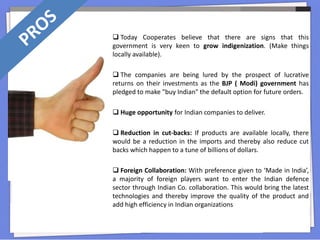  Today Cooperates believe that there are signs that this
government is very keen to grow indigenization. (Make things
locally available).
 The companies are being lured by the prospect of lucrative
returns on their investments as the BJP ( Modi) government has
pledged to make "buy Indian" the default option for future orders.
 Huge opportunity for Indian companies to deliver.
 Reduction in cut-backs: If products are available locally, there
would be a reduction in the imports and thereby also reduce cut
backs which happen to a tune of billions of dollars.
 Foreign Collaboration: With preference given to ‘Made in India’,
a majority of foreign players want to enter the Indian defence
sector through Indian Co. collaboration. This would bring the latest
technologies and thereby improve the quality of the product and
add high efficiency in Indian organizations
 