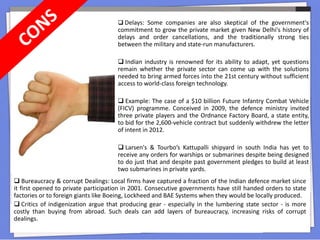  Delays: Some companies are also skeptical of the government's
commitment to grow the private market given New Delhi's history of
delays and order cancellations, and the traditionally strong ties
between the military and state-run manufacturers.
 Indian industry is renowned for its ability to adapt, yet questions
remain whether the private sector can come up with the solutions
needed to bring armed forces into the 21st century without sufficient
access to world-class foreign technology.
 Example: The case of a $10 billion Future Infantry Combat Vehicle
(FICV) programme. Conceived in 2009, the defence ministry invited
three private players and the Ordnance Factory Board, a state entity,
to bid for the 2,600-vehicle contract but suddenly withdrew the letter
of intent in 2012.
 Larsen's & Tourbo’s Kattupalli shipyard in south India has yet to
receive any orders for warships or submarines despite being designed
to do just that and despite past government pledges to build at least
two submarines in private yards.
 Bureaucracy & corrupt Dealings: Local firms have captured a fraction of the Indian defence market since
it first opened to private participation in 2001. Consecutive governments have still handed orders to state
factories or to foreign giants like Boeing, Lockheed and BAE Systems when they would be locally produced.
 Critics of indigenization argue that producing gear - especially in the lumbering state sector - is more
costly than buying from abroad. Such deals can add layers of bureaucracy, increasing risks of corrupt
dealings.
 