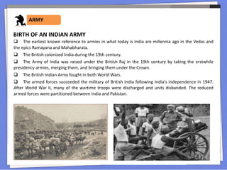 ARMY
 The earliest known reference to armies in what today is India are millennia ago in the Vedas and
the epics Ramayana and Mahabharata.
 The British colonized India during the 19th century.
 The Army of India was raised under the British Raj in the 19th century by taking the erstwhile
presidency armies, merging them, and bringing them under the Crown.
 The British Indian Army fought in both World Wars.
 The armed forces succeeded the military of British India following India's independence in 1947.
After World War II, many of the wartime troops were discharged and units disbanded. The reduced
armed forces were partitioned between India and Pakistan.
BIRTH OF AN INDIAN ARMY
 