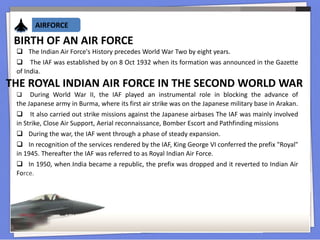 AIRFORCE
BIRTH OF AN AIR FORCE
 The Indian Air Force's History precedes World War Two by eight years.
 The IAF was established by on 8 Oct 1932 when its formation was announced in the Gazette
of India.
THE ROYAL INDIAN AIR FORCE IN THE SECOND WORLD WAR
 During World War II, the IAF played an instrumental role in blocking the advance of
the Japanese army in Burma, where its first air strike was on the Japanese military base in Arakan.
 It also carried out strike missions against the Japanese airbases The IAF was mainly involved
in Strike, Close Air Support, Aerial reconnaissance, Bomber Escort and Pathfinding missions
 During the war, the IAF went through a phase of steady expansion.
 In recognition of the services rendered by the IAF, King George VI conferred the prefix "Royal"
in 1945. Thereafter the IAF was referred to as Royal Indian Air Force.
 In 1950, when India became a republic, the prefix was dropped and it reverted to Indian Air
Force.
 