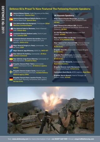 Admiral Moises Gomez, Under Secretary of the Navy
for Management, Mexican Navy
Admiral General Manuel Rebollo García, Admiral
Chief of Naval Staff, Spanish Navy
Vice Admiral Maurizio Gemignani, Commander Allied
Maritime Command Naples
Vice Admiral Federico Niemann, Chief of General
Staff, Chilean Navy
Lieutenant General Andrew Leslie, Chief of Land
Staff, Canadian DND
Lieutenant General Antonio Gucciardino, General
Manager of the Procurement Agency for Land
Systems, Italian Army
Major General Gregory A. Feest, Commander, 19th
Air Force, USAF
Major General Japp Willemse, ACOS C4I, NATO ACT
Rear Admiral Vic Guillory, Commander, US Navy
Southern Command
Rear Admiral Jorge Gross Albornoz, Commander of
Navy Operations, Ecuadorian Navy
Brigadier General Peter Talleri, Commander,
Defence Distribution Centre, US Defence Logistics
Agency
Brigadier General Anders Carell, Head of Land
Systems Procurement Command, Swedish Defence
Materiel Agency (FMV)
Brigadier General Hans-Joachim Fischer, Deputy
Chief of Staff, Planning, Armaments and Logistics,
German Army
Defence IQ Is Proud To Have Featured The Following Keynote Speakers:
Visit: www.defenceiq.com for more information • Call: +44 (0)207 368 9300 • Email: enquire@defenceiq.com
DEFENCEIQ:2011
UK Keynote Speakers:
Major General Gordon Messenger, Strategic
Communications Director, Chief of Defence Staff,
UK MoD
Major General Chris Wilson CBE, Director
(Battlespace Manoeuvre) and Master General of the
Ordnance, UK MoD
Air Vice Marshal Ray Lock, Head of Joint Staff
College, UK MoD
Major General Mike von Bertele, Commanding
General, Army Medical Corps
Major General Chris Deverell MBE, Director General
Logistics Support and Equipment, HQ Land Forces,
British Army
Brigadier Alan Hill, Commander 11 Signal Brigade,
British Army
Brigadier Piers Hankinson, Commander, Land
Warfare Development Group, Land Warfare Centre,
British Army
Commodore Bill Walworth, Commodore of the
Royal Fleet Auxiliary
Brigadier General Justin Maciejewski, Commander
12 Mechanised Brigade, British Army
Commodore David Marsh, ACOS Logistics, Royal Navy
Brigadier Martin Boswell, Head of Through Life
Support, DE&S, UK MoD
 