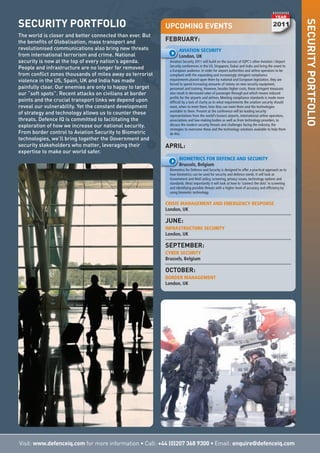 Visit: www.defenceiq.com for more information • Call: +44 (0)207 368 9300 • Email: enquire@defenceiq.com
SECURITYPORTFOLIO
UPCOMING EVENTS
FEBRUARY:
AVIATION SECURITY
London, UK
Aviation Security 2011 will build on the success of IQPC’s other Aviation / Airport
Security conferences in the US, Singapore, Dubai and India and bring the event to
a European audience. In order for airport authorities and airline operators to be
compliant with the expanding and increasingly stringent compliance
requirements placed upon them by national and European legislation, they are
forced to spend increasing amounts of money on new security equipment,
personnel and training. However, besides higher costs, these stringent measures
also result in decreased rates of passenger through-put which means reduced
profits for the airports and airlines. Meeting compliance standards is made more
difficult by a lack of clarity as to what requirements the aviation security should
meet, when to meet them, how they can meet them and the technologies
available to them. Present at the conference will be leading security
representatives from the world’s busiest airports, international airline operators,
associations and law-making bodies as well as from technology providers, to
discuss the modern security threats and challenges facing the industry, the
strategies to overcome these and the technology solutions available to help them
do this.
APRIL:
BIOMETRICS FOR DEFENCE AND SECURITY
Brussels, Belgium
Biometrics for Defence and Security is designed to offer a practical approach as to
how biometrics can be used for security and defence needs. It will look at
Government and MoD policy, screening, privacy issues, technology options and
standards. Most importantly it will look at how to ‘connect the dots’ in screening
and identifying possible threats with a higher level of accuracy and efficiency by
using biometric technology.
CRISIS MANAGEMENT AND EMERGENCY RESPONSE
London, UK
JUNE:
INFRASTRUCTURE SECURITY
London, UK
SEPTEMBER:
CYBER SECURITY
Brussels, Belgium
OCTOBER:
BORDER MANAGEMENT
London, UK
SECURITY PORTFOLIO
The world is closer and better connected than ever. But
the benefits of Globalisation, mass transport and
revolutionised communications also bring new threats
from international terrorism and crime. National
security is now at the top of every nation’s agenda.
People and infrastructure are no longer far removed
from conflict zones thousands of miles away as terrorist
violence in the US, Spain, UK and India has made
painfully clear. Our enemies are only to happy to target
our “soft spots”. Recent attacks on civilians at border
points and the crucial transport links we depend upon
reveal our vulnerability. Yet the constant development
of strategy and technology allows us to counter these
threats. Defence IQ is committed to facilitating the
exploration of how we increase our national security.
From border control to Aviation Security to Biometric
technologies, we’ll bring together the Government and
security stakeholders who matter, leveraging their
expertise to make our world safer.
 