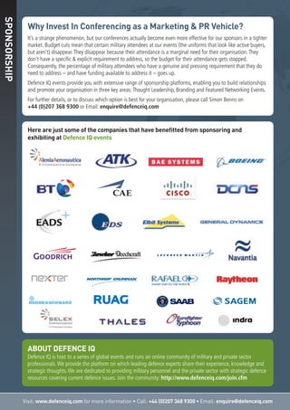 Here are just some of the companies that have benefitted from sponsoring and
exhibiting at Defence IQ events
Visit: www.defenceiq.com for more information • Call: +44 (0)207 368 9300 • Email: enquire@defenceiq.com
SPONSORSHIP
ABOUT DEFENCE IQ
Defence IQ is host to a series of global events and runs an online community of military and private sector
professionals.We provide the platform on which leading defence experts share their experience, knowledge and
strategic thoughts.We are dedicated to providing military personnel and the private sector with strategic defence
resources covering current defence issues. Join the community: http://www.defenceiq.com/join.cfm
Why Invest In Conferencing as a Marketing & PR Vehicle?
It’s a strange phenomenon, but our conferences actually become even more effective for our sponsors in a tighter
market. Budget cuts mean that certain military attendees at our events (the uniforms that look like active buyers,
but aren’t) disappear.They disappear because their attendance is a marginal need for their organisation.They
don’t have a specific & explicit requirement to address, so the budget for their attendance gets stopped.
Consequently, the percentage of military attendees who have a genuine and pressing requirement that they do
need to address – and have funding available to address it – goes up.
Defence IQ events provide you with extensive range of sponsorship platforms, enabling you to build relationships
and promote your organisation in three key areas:Thought Leadership, Branding and Featured Networking Events.
For further details, or to discuss which option is best for your organisation, please call Simon Benns on
+44 (0)207 368 9300 or Email: enquire@defenceiq.com
 