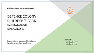 DEFENCE COLONY
CHILDREN’S PARK
INDIRANAGAR
BANGALORE
Cherry Garden and Landscapers
Contact:
+91 7899636688
+91 7892895596
Email: mailcherrygardens@gmail.com
Website: www.cherrygardens.in
1
 