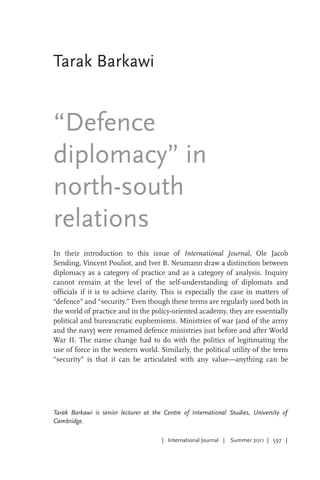 | International Journal | Summer 2011 | 597 |
Tarak Barkawi
“Defence
diplomacy” in
north-south
relations
Tarak Barkawi is senior lecturer at the Centre of International Studies, University of
Cambridge.
In their introduction to this issue of International Journal, Ole Jacob
Sending, Vincent Pouliot, and Iver B. Neumann draw a distinction between
diplomacy as a category of practice and as a category of analysis. Inquiry
cannot remain at the level of the self-understanding of diplomats and
officials if it is to achieve clarity. This is especially the case in matters of
“defence” and “security.” Even though these terms are regularly used both in
the world of practice and in the policy-oriented academy, they are essentially
political and bureaucratic euphemisms. Ministries of war (and of the army
and the navy) were renamed defence ministries just before and after World
War II. The name change had to do with the politics of legitimating the
use of force in the western world. Similarly, the political utility of the term
“security” is that it can be articulated with any value—anything can be
 