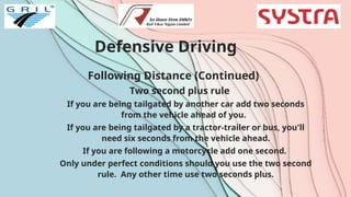 Defensive Driving
Following Distance (Continued)
Two second plus rule
If you are being tailgated by another car add two seconds
from the vehicle ahead of you.
If you are being tailgated by a tractor-trailer or bus, you'll
need six seconds from the vehicle ahead.
If you are following a motorcycle add one second.
Only under perfect conditions should you use the two second
rule. Any other time use two seconds plus.
 