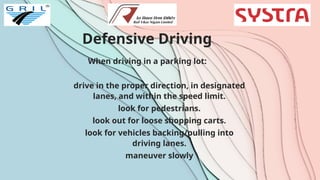 Defensive Driving
When driving in a parking lot:
drive in the proper direction, in designated
lanes, and within the speed limit.
look for pedestrians.
look out for loose shopping carts.
look for vehicles backing/pulling into
driving lanes.
maneuver slowly
 