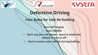 Defensive Driving
Four Rules for Safe Re-fuelling
1) Turn OFF Engine
2) Don’t SMOKE
3) Don’t use you cell phone – leave it inside the
vehicle or turn it off
4) Don’t re-enter your vehicle during fuelling
 