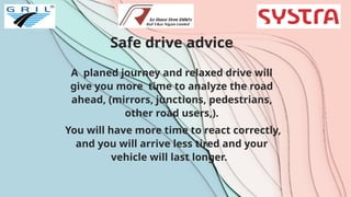 Safe drive advice
A planed journey and relaxed drive will
give you more time to analyze the road
ahead, (mirrors, junctions, pedestrians,
other road users,).
You will have more time to react correctly,
and you will arrive less tired and your
vehicle will last longer.
 