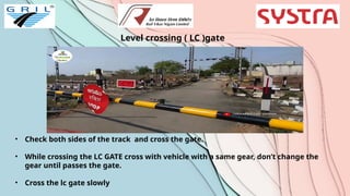 Level crossing ( LC )gate
• Check both sides of the track and cross the gate.
• While crossing the LC GATE cross with vehicle with a same gear, don’t change the
gear until passes the gate.
• Cross the lc gate slowly
 