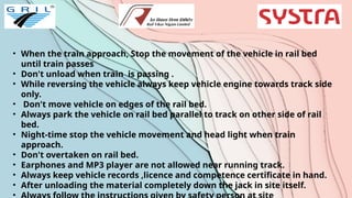 • When the train approach, Stop the movement of the vehicle in rail bed
until train passes
• Don't unload when train is passing .
• While reversing the vehicle always keep vehicle engine towards track side
only.
• Don't move vehicle on edges of the rail bed.
• Always park the vehicle on rail bed parallel to track on other side of rail
bed.
• Night-time stop the vehicle movement and head light when train
approach.
• Don't overtaken on rail bed.
• Earphones and MP3 player are not allowed near running track.
• Always keep vehicle records ,licence and competence certificate in hand.
• After unloading the material completely down the jack in site itself.
•
 