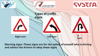 Types of traffic
signs
Right turn Left Turn
U
turn
Warning signs :These signs are for the safety of oneself who is driving
and advice the drivers to obey these signs
 