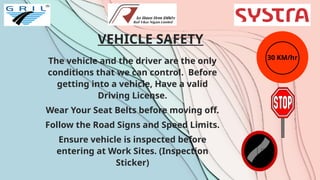 VEHICLE SAFETY
The vehicle and the driver are the only
conditions that we can control. Before
getting into a vehicle, Have a valid
Driving License.
Wear Your Seat Belts before moving off.
Follow the Road Signs and Speed Limits.
Ensure vehicle is inspected before
entering at Work Sites. (Inspection
Sticker)
30 KM/hr
 