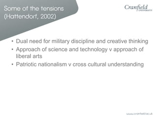 Some of the tensions
(Hattendorf, 2002)


  • Dual need for military discipline and creative thinking
  • Approach of science and technology v approach of
    liberal arts
  • Patriotic nationalism v cross cultural understanding
 
