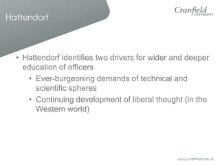 Hattendorf



  • Hattendorf identifies two drivers for wider and deeper
    education of officers
     • Ever-burgeoning demands of technical and
       scientific spheres
     • Continuing development of liberal thought (in the
       Western world)
 