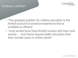 Andrew Lambert



  • “The greatest problem for military education is the
    limited account of practical experience that is
    available to officers”
  • “most armed force have limited contact with their core
    activity … and hence require better education than
    their counter parts in civilian sector”
 