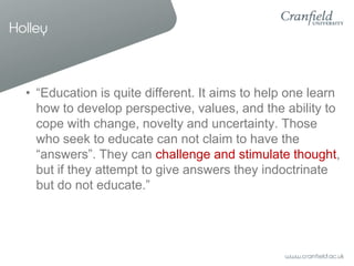 Holley



  • “Education is quite different. It aims to help one learn
    how to develop perspective, values, and the ability to
    cope with change, novelty and uncertainty. Those
    who seek to educate can not claim to have the
    “answers”. They can challenge and stimulate thought,
    but if they attempt to give answers they indoctrinate
    but do not educate.”
 