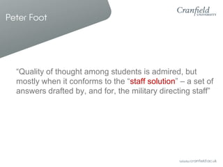 Peter Foot




  “Quality of thought among students is admired, but
  mostly when it conforms to the “staff solution” – a set of
  answers drafted by, and for, the military directing staff”
 