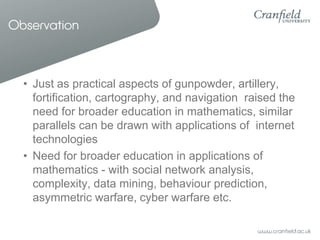 Observation



  • Just as practical aspects of gunpowder, artillery,
    fortification, cartography, and navigation raised the
    need for broader education in mathematics, similar
    parallels can be drawn with applications of internet
    technologies
  • Need for broader education in applications of
    mathematics - with social network analysis,
    complexity, data mining, behaviour prediction,
    asymmetric warfare, cyber warfare etc.
 