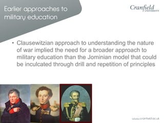 Earlier approaches to
military education


  • Clausewitzian approach to understanding the nature
    of war implied the need for a broader approach to
    military education than the Jominian model that could
    be inculcated through drill and repetition of principles
 