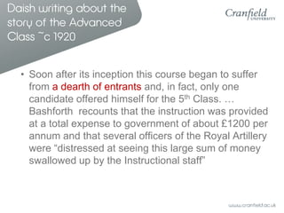 Daish writing about the
story of the Advanced
Class ~c 1920


  • Soon after its inception this course began to suffer
    from a dearth of entrants and, in fact, only one
    candidate offered himself for the 5th Class. …
    Bashforth recounts that the instruction was provided
    at a total expense to government of about £1200 per
    annum and that several officers of the Royal Artillery
    were “distressed at seeing this large sum of money
    swallowed up by the Instructional staff”
 