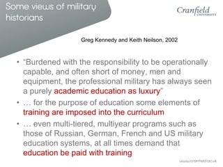 Some views of military
historians

                    Greg Kennedy and Keith Neilson, 2002



  • “Burdened with the responsibility to be operationally
    capable, and often short of money, men and
    equipment, the professional military has always seen
    a purely academic education as luxury”
  • … for the purpose of education some elements of
    training are imposed into the curriculum
  • … even multi-tiered, multiyear programs such as
    those of Russian, German, French and US military
    education systems, at all times demand that
    education be paid with training
 