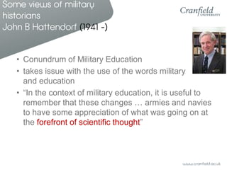 Some views of military
historians
John B Hattendorf (1941 -)


   • Conundrum of Military Education
   • takes issue with the use of the words military
     and education
   • “In the context of military education, it is useful to
     remember that these changes … armies and navies
     to have some appreciation of what was going on at
     the forefront of scientific thought”
 