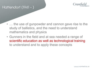 Hattendorf (1941 - )



  • … the use of gunpowder and cannon gave rise to the
    study of ballistics, and the need to understand
    mathematics and physics
  • Gunners in the field and at sea needed a range of
    scientific education as well as technological training
    to understand and to apply these concepts
 