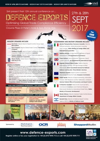 Crowne Plaza St Peter’s Hotel & Spa, Rome, Italy
Defence ExportsDefence ExportsOptimising Global Trade Compliance Efficiency
2017
27th & 28th
SEPT
INDUSTRY SPEAKERS INCLUDE: GOVERNMENT AND MILITARY SPEAKERS INCLUDE:
Sue Tooze, Deputy Head of Export Control, Group Legal,
BAE Systems
Bryon Angvall, Director Global Trade Controls, The Boeing
Company
Pierfilippo Rossetti, Head of Trade Compliance, Legal,
Corporate Affairs and Compliance, Leonardo
Suzanne Reifman, Director, Global Trade Management,
Northrop Grumman Corporation
Warren Bayliss, Global Head of Export Controls- Defence,
Rolls-Royce PLC
Minister Plenipotentiary Francesco Azzarello, Director,
National Authority- UAMA (Armament Licensing
and Controls)- Italian Ministry for Foreign Affairs and
International Cooperation
Matthew Borman, Acting Assistant Secretary of Export
Administration, US Department of Commerce
Claire Harrison, Head of Business Awareness, Export
Control Joint Unit, UK Department for International Trade
Brigadier General Thierry Carlier, Deputy Director,
International, Strategic and Technological Affairs
Directorate, French Secretariat-General for National
Defence and Security- Prime Minister’s Services
Stephane Chardon, Export Control Coordinator,
Directorate General for Trade, European Commission
Holger Beutel, Director of Export Monitoring, Information
Analysis, WAR Weapons Control, Verification, Outreach,
German Federal Office of Economics and Export Control
Dr Massimo Cipolletti, Head of Unit, Dual Use Items,
Commercial Embargoes and Chemical Weapons,
Directorate General for International Trade Policy, Italian
Ministry of Economic Development
Wendy Gilmour, Director General, Trade Controls Bureau,
Department of Foreign Affairs Canada
Racheli Chen, Director of Defence Export Controls
Agency (DECA), Ministry of Defence Israel
SMi present their 12th annual conference on…
www.defence-exports.com
Register online or fax your registration to +44 (0) 870 9090 712 or call +44 (0) 870 9090 711
BOOK BY APRIL 28TH TO SAVE £400 • BOOK BY MAY 31ST TO SAVE £300 • BOOK BY 30TH JUNE TO SAVE £200
@SMiGroupDefence
#DefenceExports
BENEFITS OF ATTENDING:
•	 Hear from leading government and industry officials on best practices
to enhance compliance efficiency
•	 Network with heads of international trade compliance and heads of
export controls from Europe, North America, and the rest of the world
•	 Learn how leading representatives at the forefront of defence trade
are combating the threat of cyber intrusion and export control
violations
•	 Discuss how political implications will affect defence trade globally in
2017 and beyond
•	 NEW FOR 2017: Defence Exports will be held in Italy for the first time with
the support of the Italian Ministry for Foreign Affairs and International
Cooperation, Ministry of Economic Development and Leonardo
Plus
FOURWorkshops!
PLUS 2 PRE-CONFERENCE WORKSHOPS | 26TH SEPTEMBER
A: 	Update on Export Controls
	 and IT
	 Hosted by: Gary Stanley,
	 Global Legal Services
B: 	 Re-export of US-Origin Dual Use
and Less Sensitive Military Items
	 Hosted by: Matthew Borman,
U.S. Department of Commerce
C: 	Essential Elements of an Export
Control Compliance Regime
	 Hosted by: Sue Tooze,
	 BAE Systems
D: 	Export Control Classification
Across the Globe
	 Hosted by: Jay Nash, SECURUS
Strategic Trade Solutions
AND 2 POST-CONFERENCE WORKSHOPS | 29TH SEPTEMBER
Sponsored by
 