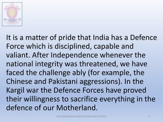 It is a matter of pride that India has a Defence
Force which is disciplined, capable and
valiant. After Independence whenever the
national integrity was threatened, we have
faced the challenge ably (for example, the
Chinese and Pakistani aggressions). In the
Kargil war the Defence Forces have proved
their willingness to sacrifice everything in the
defence of our Motherland.
M.V.HERWADKAR ENGLISH MEDIUM SCHOOL 3
 