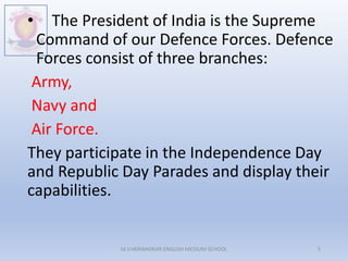 • The President of India is the Supreme
Command of our Defence Forces. Defence
Forces consist of three branches:
Army,
Navy and
Air Force.
They participate in the Independence Day
and Republic Day Parades and display their
capabilities.
M.V.HERWADKAR ENGLISH MEDIUM SCHOOL 5
 
